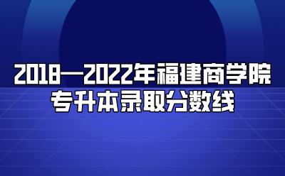 2018—2022年福建商学院专升本录取分数线
