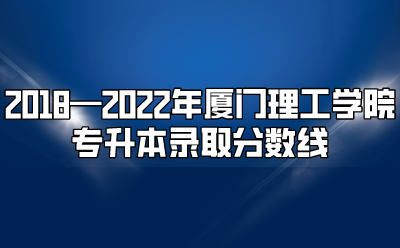 2018—2022年厦门理工学院专升本录取分数线