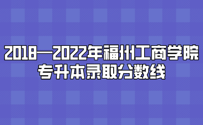 2018—2022年福州工商学院专升本录取分数线