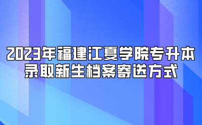 2023年福建江夏学院专升本录取新生档案寄送方式